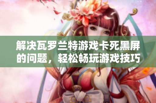 解决瓦罗兰特游戏卡死黑屏的问题，轻松畅玩游戏技巧分享