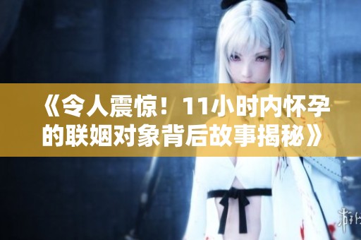 《令人震惊！11小时内怀孕的联姻对象背后故事揭秘》