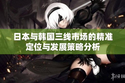 日本与韩国三线市场的精准定位与发展策略分析