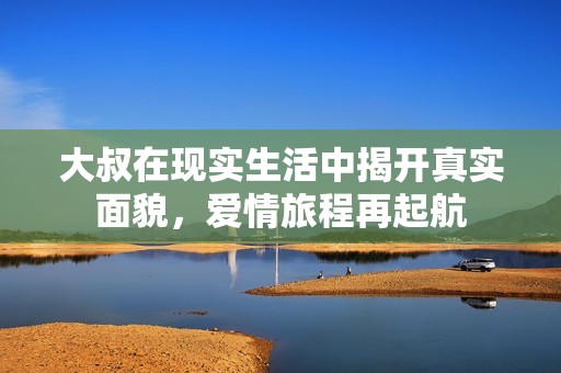 大叔在现实生活中揭开真实面貌，爱情旅程再起航