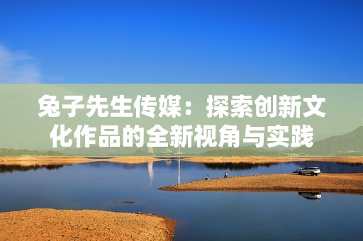 兔子先生传媒：探索创新文化作品的全新视角与实践