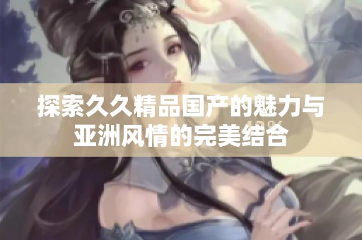 探索久久精品国产的魅力与亚洲风情的完美结合