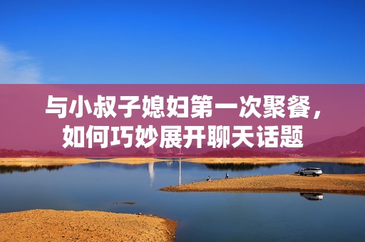 与小叔子媳妇第一次聚餐，如何巧妙展开聊天话题