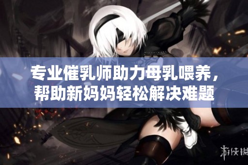 专业催乳师助力母乳喂养，帮助新妈妈轻松解决难题