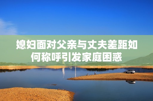 媳妇面对父亲与丈夫差距如何称呼引发家庭困惑