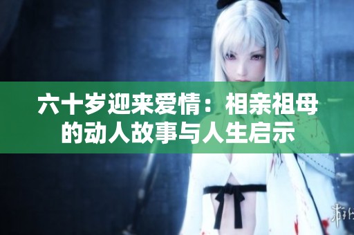 六十岁迎来爱情：相亲祖母的动人故事与人生启示