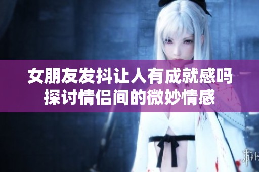 女朋友发抖让人有成就感吗探讨情侣间的微妙情感