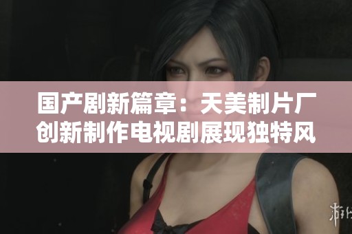 国产剧新篇章：天美制片厂创新制作电视剧展现独特风格