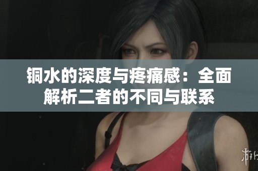 铜水的深度与疼痛感：全面解析二者的不同与联系