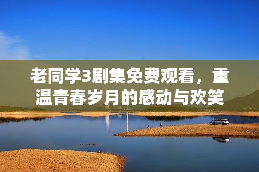 老同学3剧集免费观看，重温青春岁月的感动与欢笑