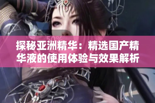 探秘亚洲精华：精选国产精华液的使用体验与效果解析