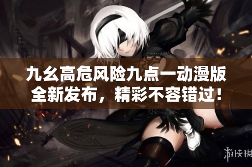 九幺高危风险九点一动漫版全新发布，精彩不容错过！