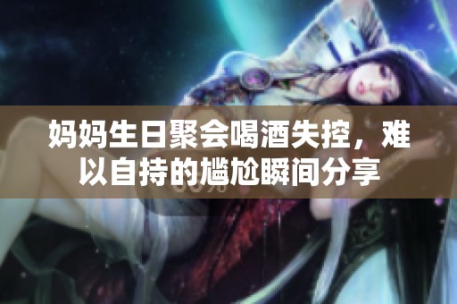 妈妈生日聚会喝酒失控，难以自持的尴尬瞬间分享