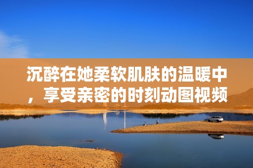 沉醉在她柔软肌肤的温暖中，享受亲密的时刻动图视频