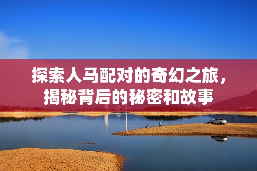 探索人马配对的奇幻之旅，揭秘背后的秘密和故事