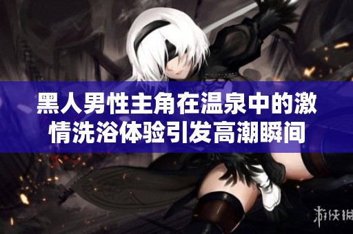 黑人男性主角在温泉中的激情洗浴体验引发高潮瞬间