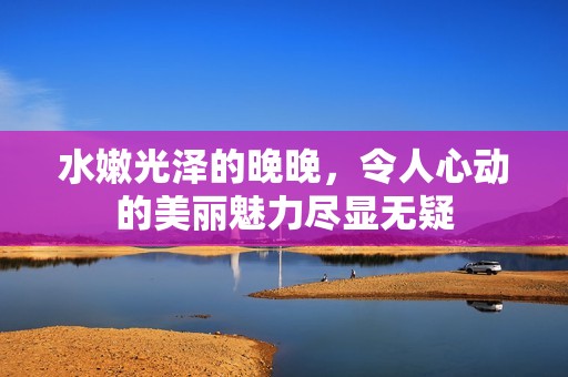 水嫩光泽的晚晚，令人心动的美丽魅力尽显无疑