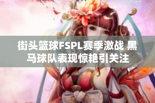 街头篮球FSPL赛季激战 黑马球队表现惊艳引关注