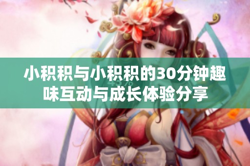 小积积与小积积的30分钟趣味互动与成长体验分享