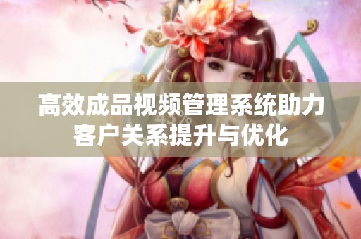 高效成品视频管理系统助力客户关系提升与优化