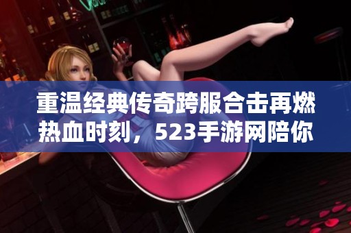 重温经典传奇跨服合击再燃热血时刻，523手游网陪你一起回顾传奇辉煌