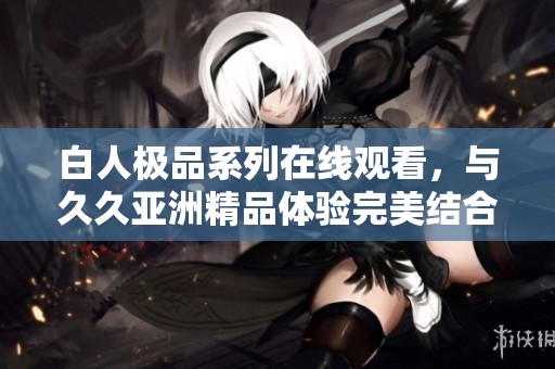 白人极品系列在线观看，与久久亚洲精品体验完美结合的精彩篇章