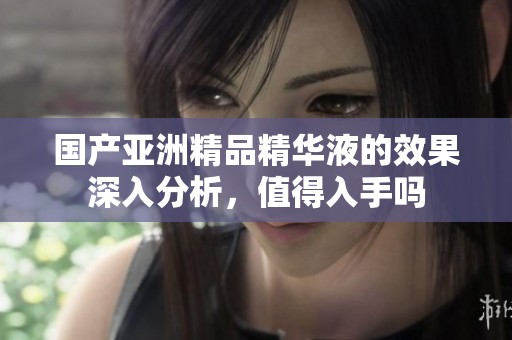 国产亚洲精品精华液的效果深入分析，值得入手吗