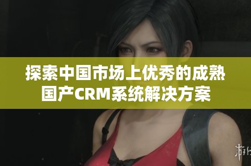 探索中国市场上优秀的成熟国产CRM系统解决方案