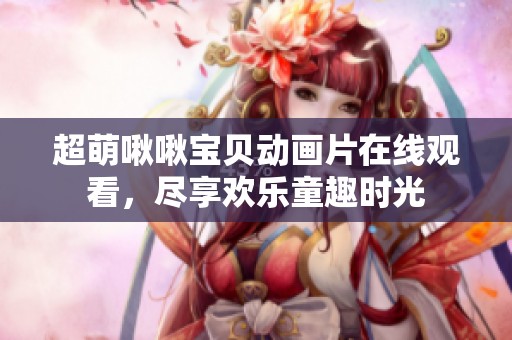 超萌啾啾宝贝动画片在线观看，尽享欢乐童趣时光