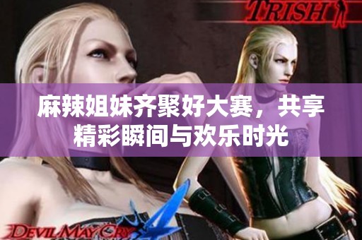 麻辣姐妹齐聚好大赛，共享精彩瞬间与欢乐时光