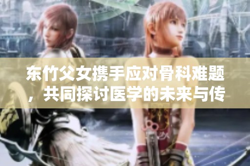 东竹父女携手应对骨科难题，共同探讨医学的未来与传承