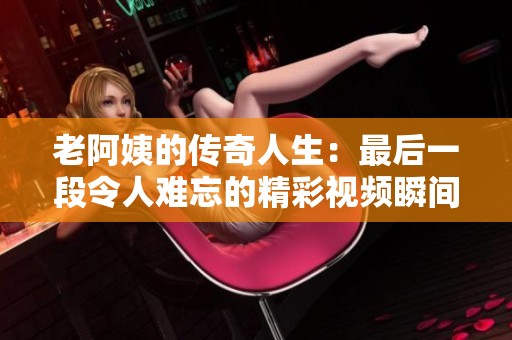 老阿姨的传奇人生：最后一段令人难忘的精彩视频瞬间