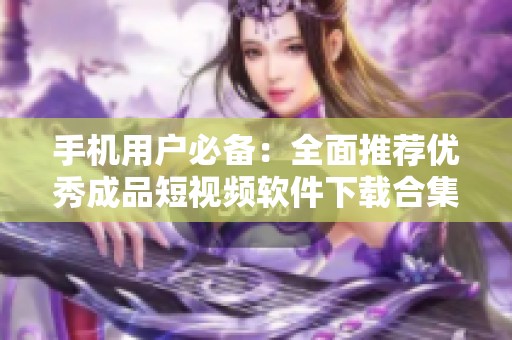 手机用户必备：全面推荐优秀成品短视频软件下载合集