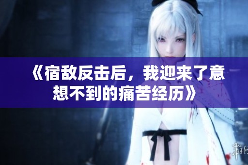 《宿敌反击后，我迎来了意想不到的痛苦经历》