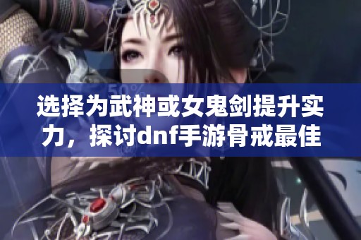 选择为武神或女鬼剑提升实力，探讨dnf手游骨戒最佳搭配方案