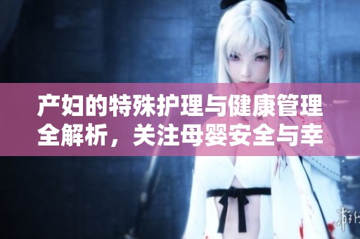 产妇的特殊护理与健康管理全解析，关注母婴安全与幸福