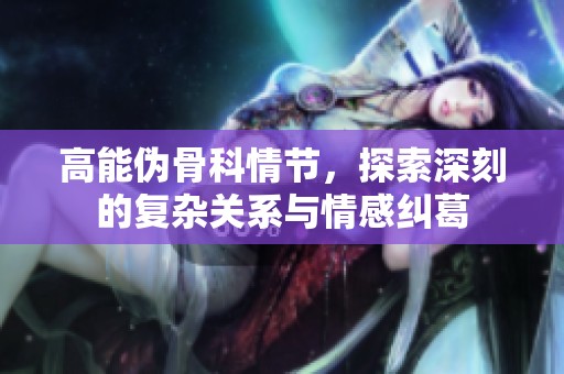 高能伪骨科情节，探索深刻的复杂关系与情感纠葛