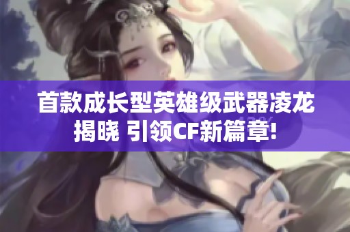首款成长型英雄级武器凌龙揭晓 引领CF新篇章!