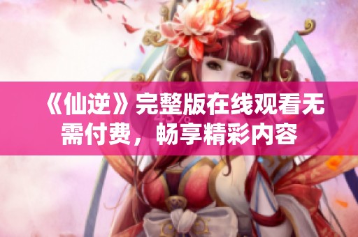 《仙逆》完整版在线观看无需付费，畅享精彩内容