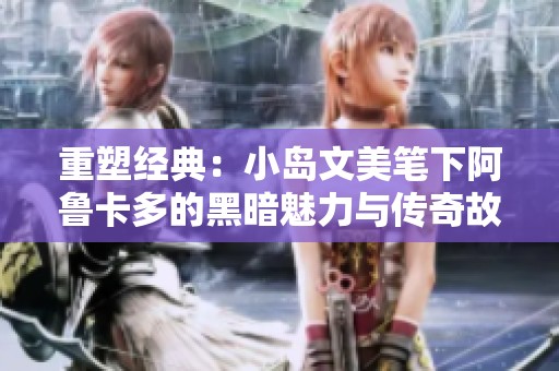 重塑经典：小岛文美笔下阿鲁卡多的黑暗魅力与传奇故事