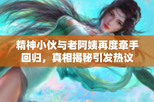 精神小伙与老阿姨再度牵手回归，真相揭秘引发热议