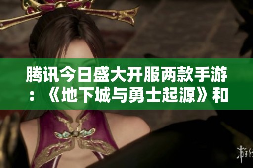 腾讯今日盛大开服两款手游：《地下城与勇士起源》和《QQ炫舞》精彩上线