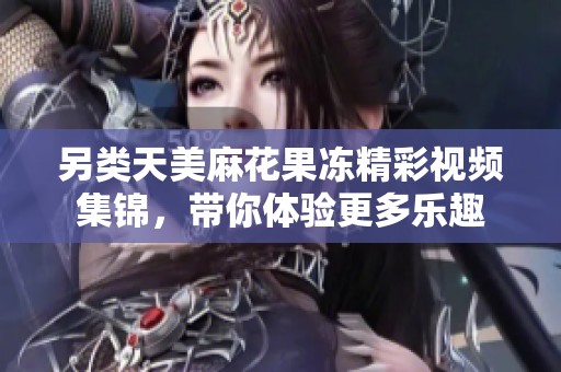 另类天美麻花果冻精彩视频集锦，带你体验更多乐趣