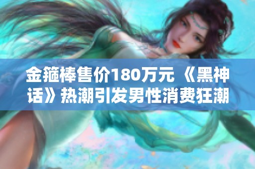 金箍棒售价180万元 《黑神话》热潮引发男性消费狂潮