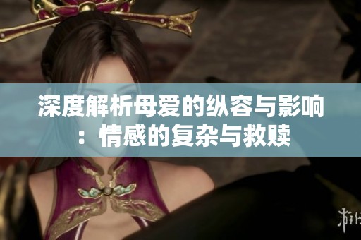 深度解析母爱的纵容与影响：情感的复杂与救赎