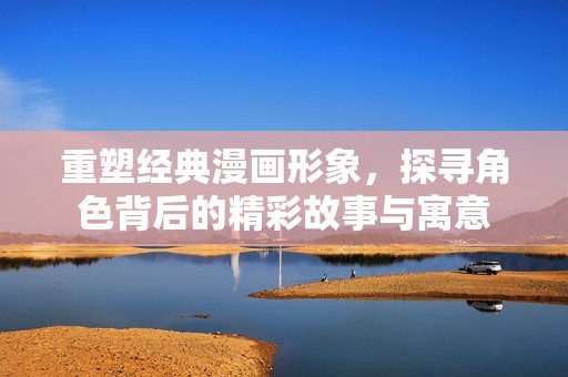重塑经典漫画形象，探寻角色背后的精彩故事与寓意