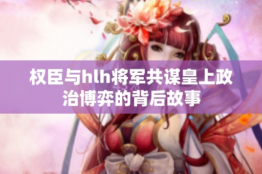 权臣与hlh将军共谋皇上政治博弈的背后故事