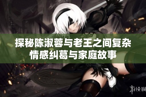 探秘陈淑蓉与老王之间复杂情感纠葛与家庭故事