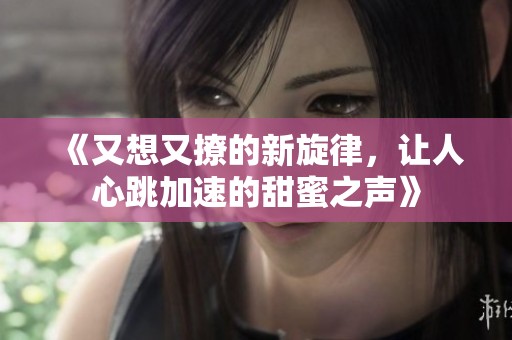 《又想又撩的新旋律，让人心跳加速的甜蜜之声》
