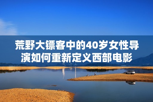 荒野大镖客中的40岁女性导演如何重新定义西部电影